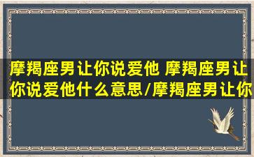 摩羯座男让你说爱他 摩羯座男让你说爱他什么意思/摩羯座男让你说爱他 摩羯座男让你说爱他什么意思-我的网站